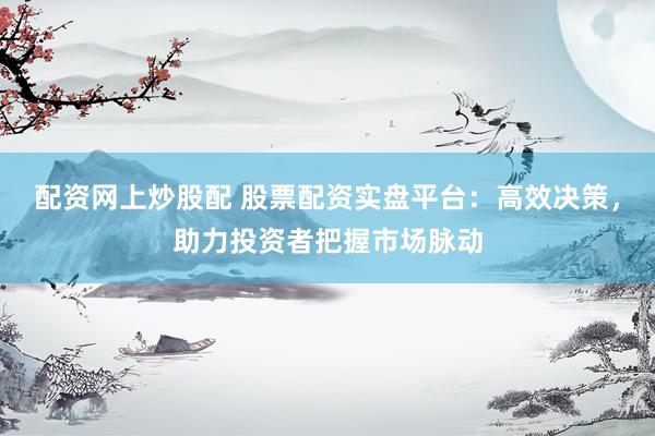 配资网上炒股配 股票配资实盘平台：高效决策，助力投资者把握市场脉动
