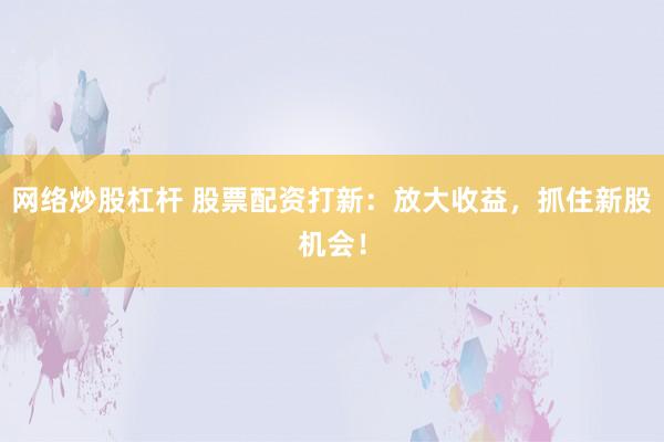 网络炒股杠杆 股票配资打新：放大收益，抓住新股机会！