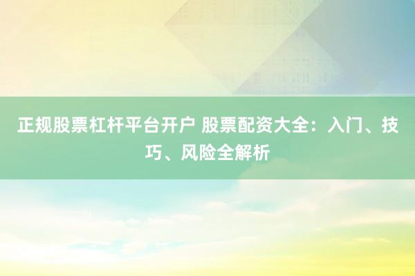 正规股票杠杆平台开户 股票配资大全：入门、技巧、风险全解析