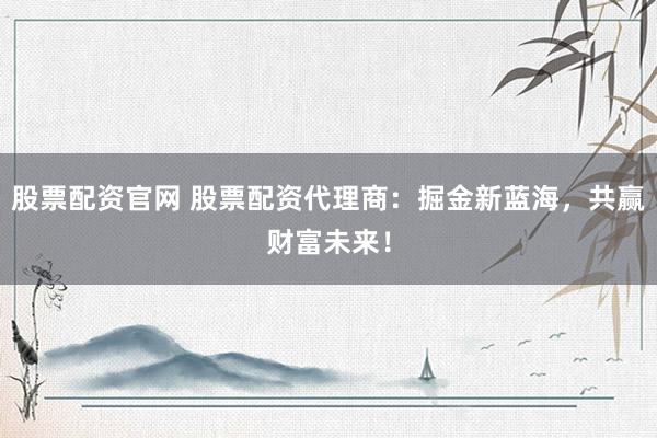 股票配资官网 股票配资代理商：掘金新蓝海，共赢财富未来！