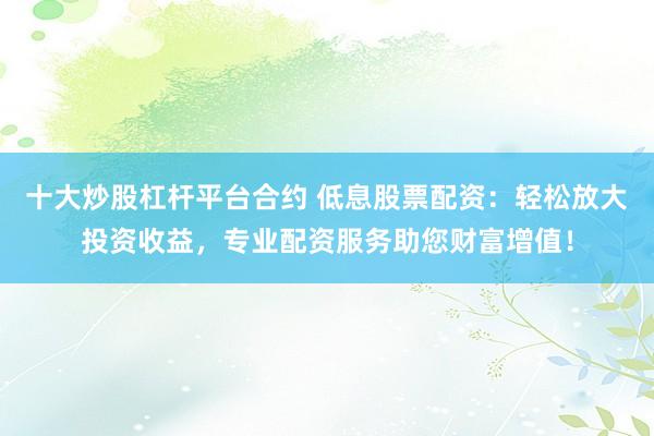 十大炒股杠杆平台合约 低息股票配资：轻松放大投资收益，专业配资服务助您财富增值！