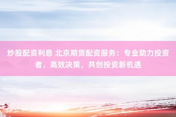 炒股配资利息 北京期货配资服务：专业助力投资者，高效决策，共创投资新机遇