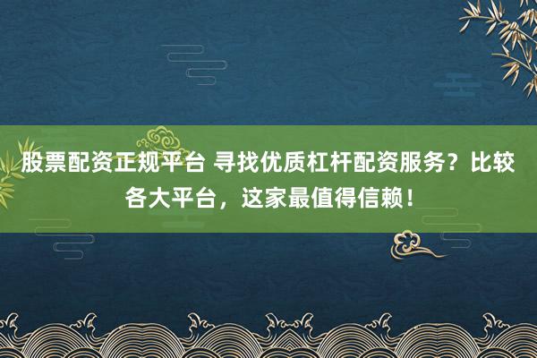 股票配资正规平台 寻找优质杠杆配资服务？比较各大平台，这家最值得信赖！