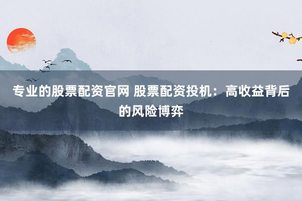 专业的股票配资官网 股票配资投机：高收益背后的风险博弈