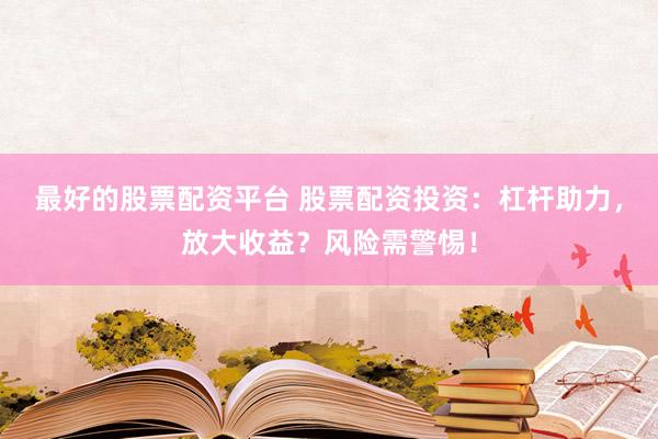 最好的股票配资平台 股票配资投资：杠杆助力，放大收益？风险需警惕！