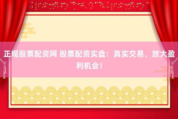 正规股票配资网 股票配资实盘：真实交易，放大盈利机会！
