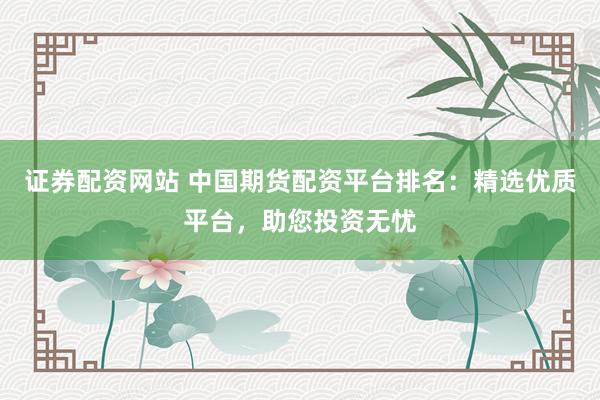 证券配资网站 中国期货配资平台排名：精选优质平台，助您投资无忧