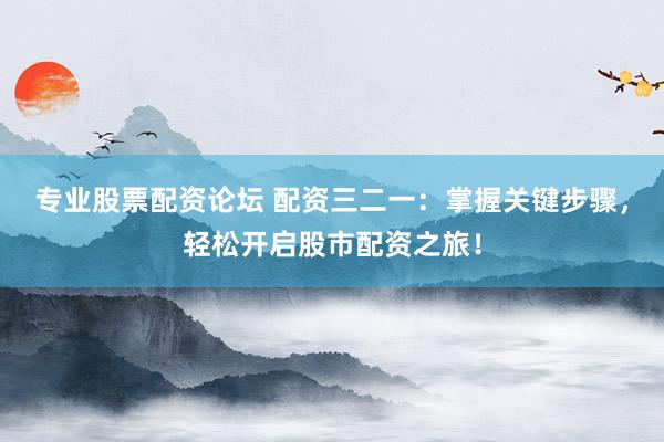 专业股票配资论坛 配资三二一：掌握关键步骤，轻松开启股市配资之旅！