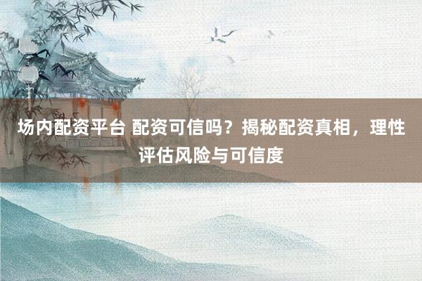 场内配资平台 配资可信吗？揭秘配资真相，理性评估风险与可信度