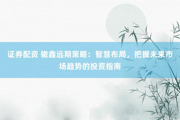 证券配资 辙鑫远期策略：智慧布局，把握未来市场趋势的投资指南