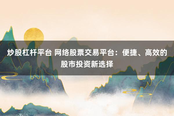 炒股杠杆平台 网络股票交易平台：便捷、高效的股市投资新选择