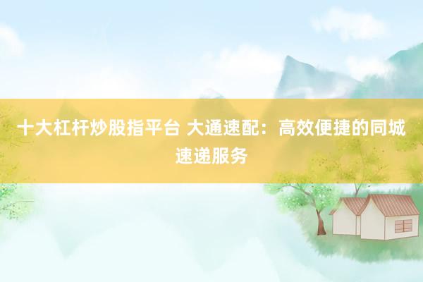 十大杠杆炒股指平台 大通速配：高效便捷的同城速递服务