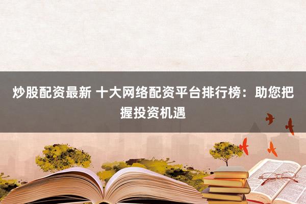 炒股配资最新 十大网络配资平台排行榜：助您把握投资机遇