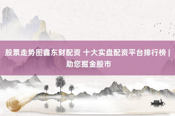 股票走势图鑫东财配资 十大实盘配资平台排行榜 | 助您掘金股市