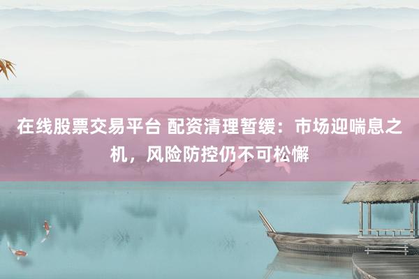 在线股票交易平台 配资清理暂缓：市场迎喘息之机，风险防控仍不可松懈