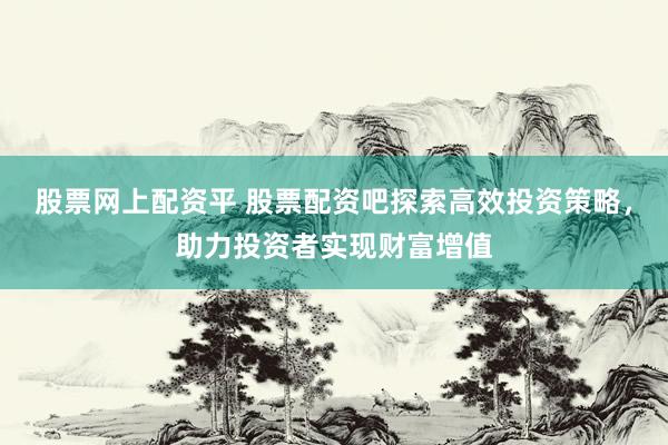股票网上配资平 股票配资吧探索高效投资策略，助力投资者实现财富增值