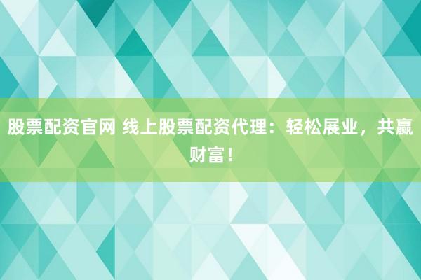股票配资官网 线上股票配资代理：轻松展业，共赢财富！