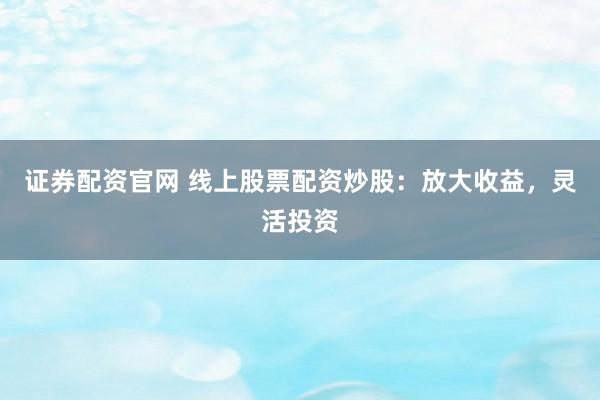 证券配资官网 线上股票配资炒股：放大收益，灵活投资