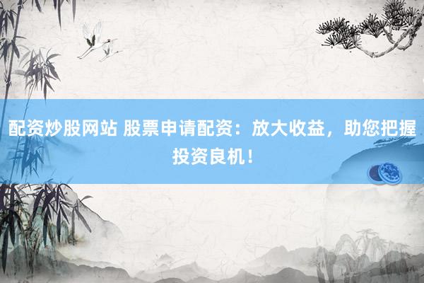 配资炒股网站 股票申请配资：放大收益，助您把握投资良机！