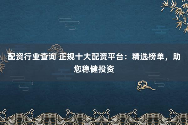 配资行业查询 正规十大配资平台：精选榜单，助您稳健投资