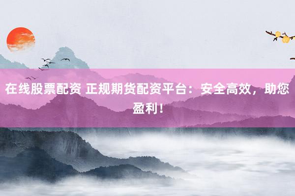 在线股票配资 正规期货配资平台：安全高效，助您盈利！