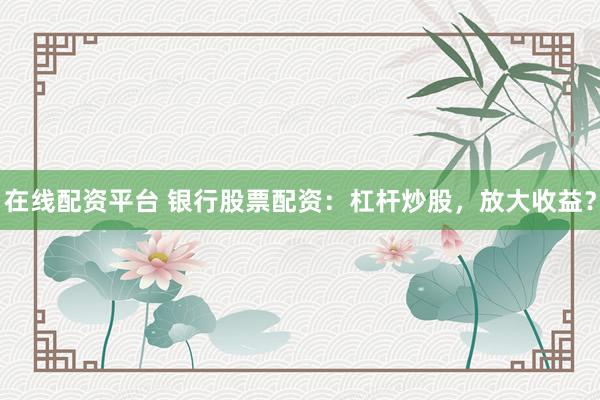 在线配资平台 银行股票配资：杠杆炒股，放大收益？