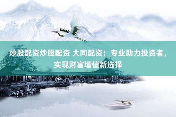 炒股配资炒股配资 大同配资：专业助力投资者，实现财富增值新选择