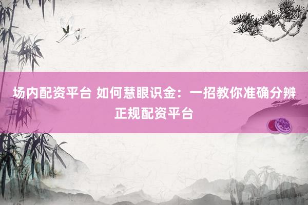场内配资平台 如何慧眼识金：一招教你准确分辨正规配资平台