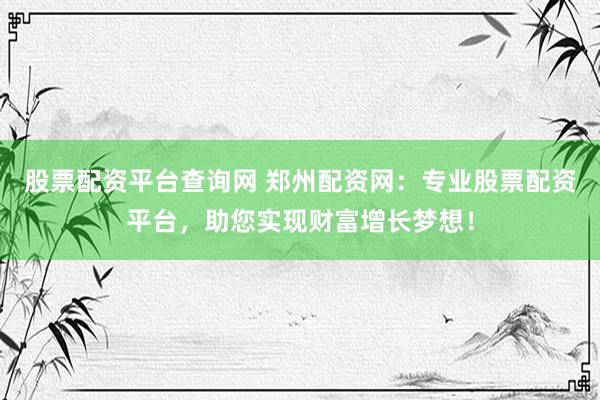股票配资平台查询网 郑州配资网：专业股票配资平台，助您实现财富增长梦想！