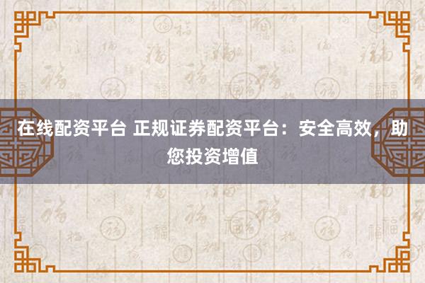 在线配资平台 正规证券配资平台：安全高效，助您投资增值