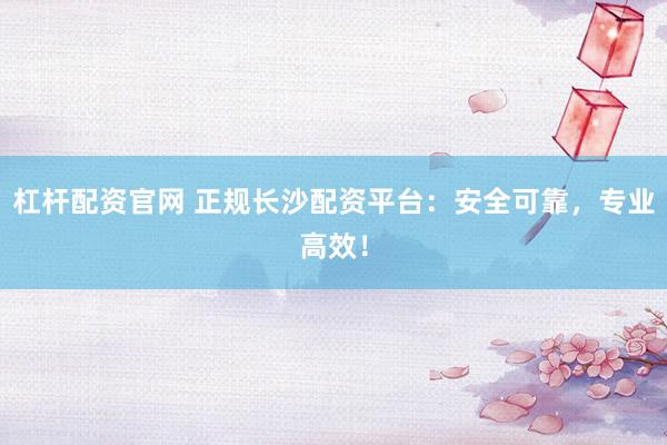 杠杆配资官网 正规长沙配资平台：安全可靠，专业高效！
