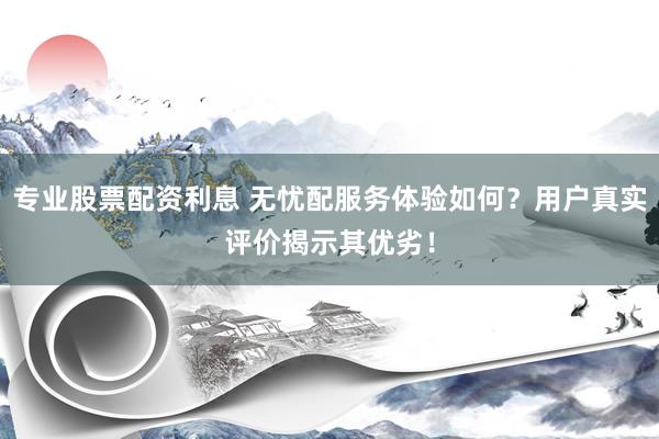 专业股票配资利息 无忧配服务体验如何？用户真实评价揭示其优劣！
