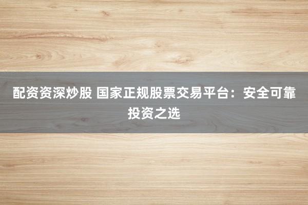 配资资深炒股 国家正规股票交易平台：安全可靠投资之选