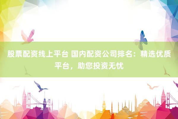 股票配资线上平台 国内配资公司排名：精选优质平台，助您投资无忧