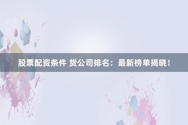 股票配资条件 货公司排名：最新榜单揭晓！