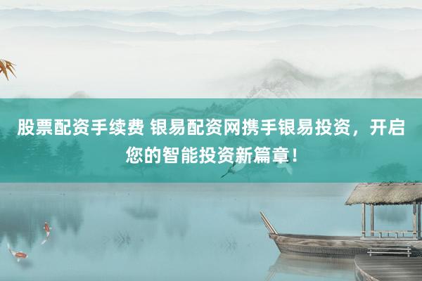 股票配资手续费 银易配资网携手银易投资，开启您的智能投资新篇章！