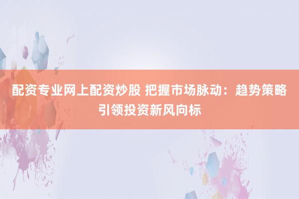 配资专业网上配资炒股 把握市场脉动：趋势策略引领投资新风向标