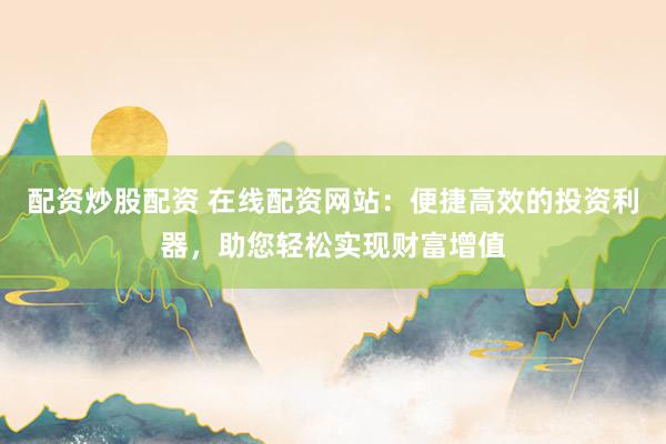 配资炒股配资 在线配资网站：便捷高效的投资利器，助您轻松实现财富增值