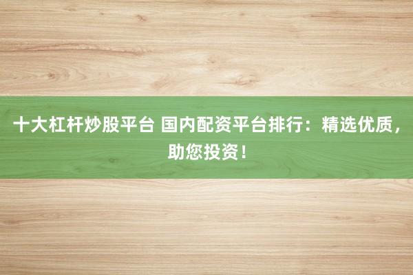 十大杠杆炒股平台 国内配资平台排行：精选优质，助您投资！