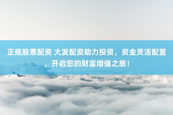正规股票配资 大发配资助力投资，资金灵活配置，开启您的财富增值之旅！