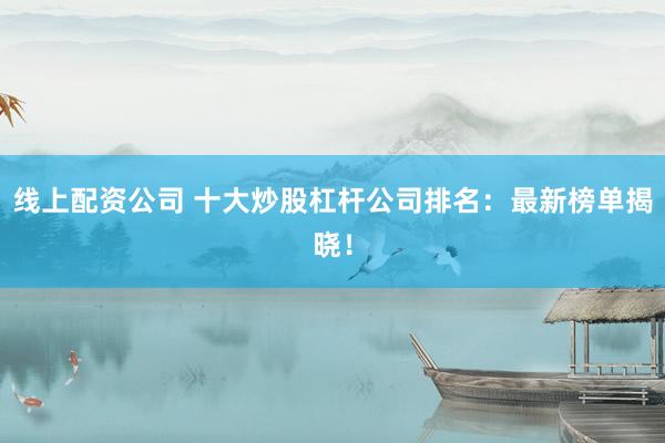 线上配资公司 十大炒股杠杆公司排名：最新榜单揭晓！