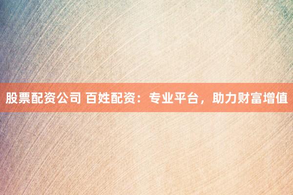 股票配资公司 百姓配资：专业平台，助力财富增值
