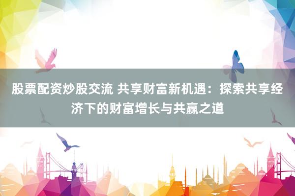 股票配资炒股交流 共享财富新机遇：探索共享经济下的财富增长与共赢之道