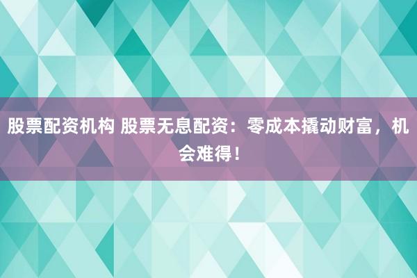 股票配资机构 股票无息配资：零成本撬动财富，机会难得！