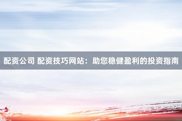 配资公司 配资技巧网站：助您稳健盈利的投资指南