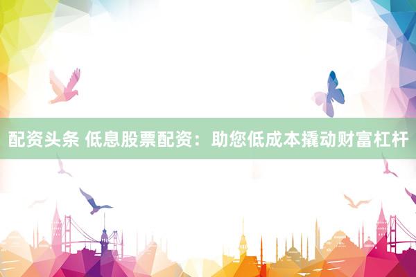 配资头条 低息股票配资：助您低成本撬动财富杠杆