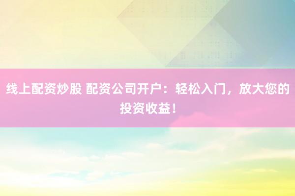 线上配资炒股 配资公司开户：轻松入门，放大您的投资收益！