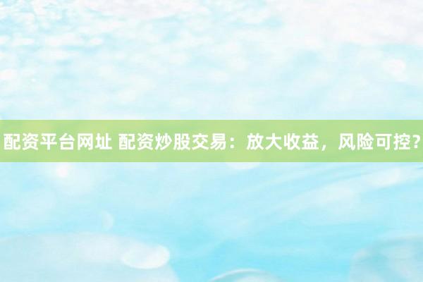 配资平台网址 配资炒股交易：放大收益，风险可控？