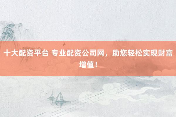十大配资平台 专业配资公司网，助您轻松实现财富增值！
