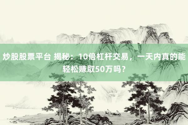 炒股股票平台 揭秘：10倍杠杆交易，一天内真的能轻松赚取50万吗？